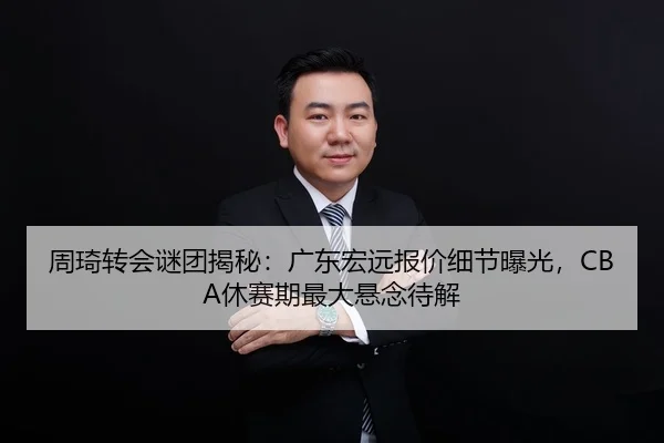 周琦转会谜团揭秘：广东宏远报价细节曝光，CBA休赛期最大悬念待解