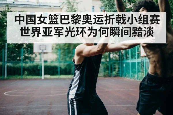 中国女篮巴黎奥运折戟小组赛 世界亚军光环为何瞬间黯淡