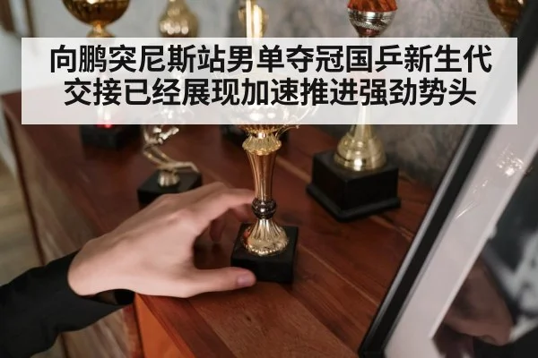 向鹏突尼斯站男单夺冠国乒新生代交接已经展现加速推进强劲势头